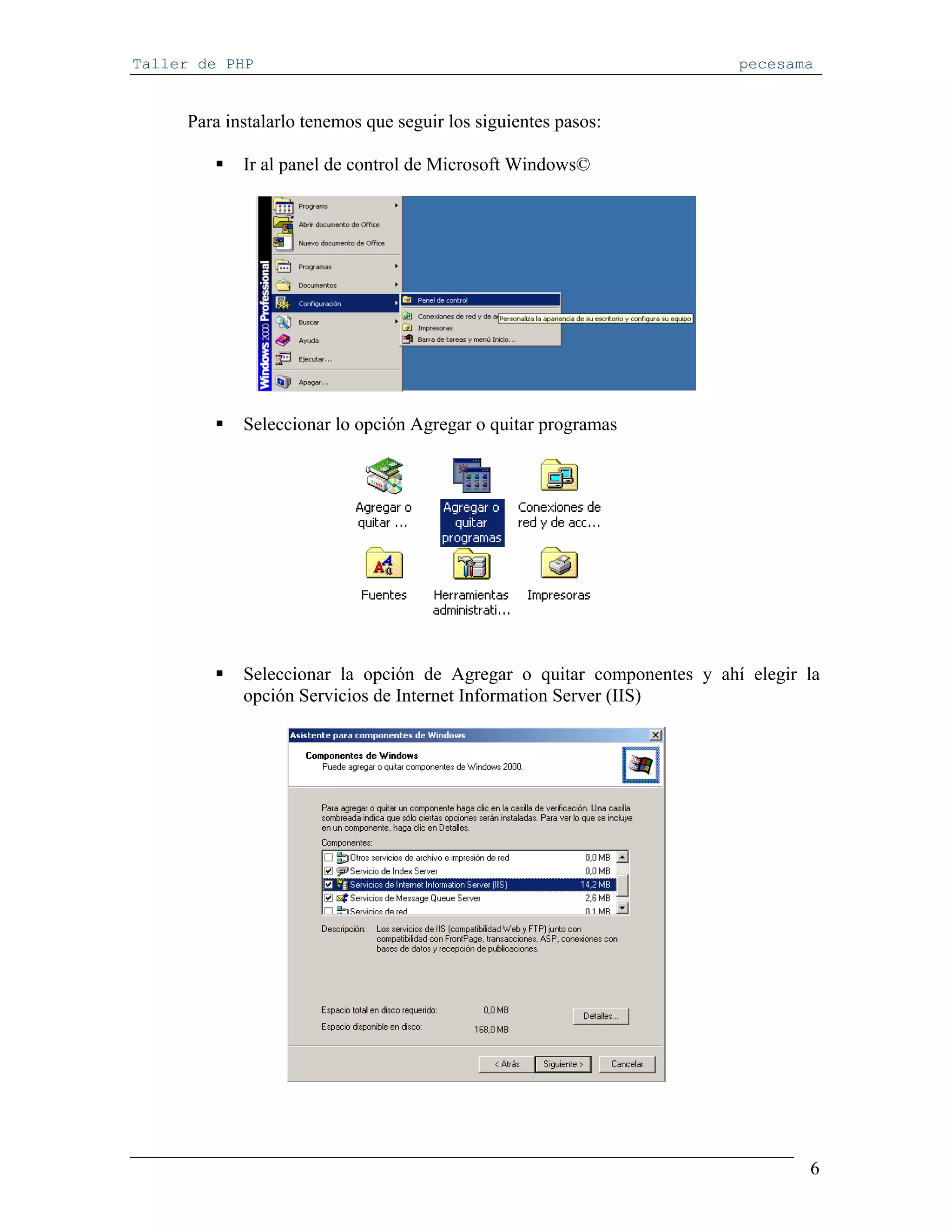 Taller de PHP                                                          pecesama


     Para instalarlo tenemos que seguir los siguientes pasos:

            Ir al panel de control de Microsoft Windows©




            Seleccionar lo opción Agregar o quitar programas




            Seleccionar la opción de Agregar o quitar componentes y ahí elegir la
            opción Servicios de Internet Information Server (IIS)




                                                                               6
 