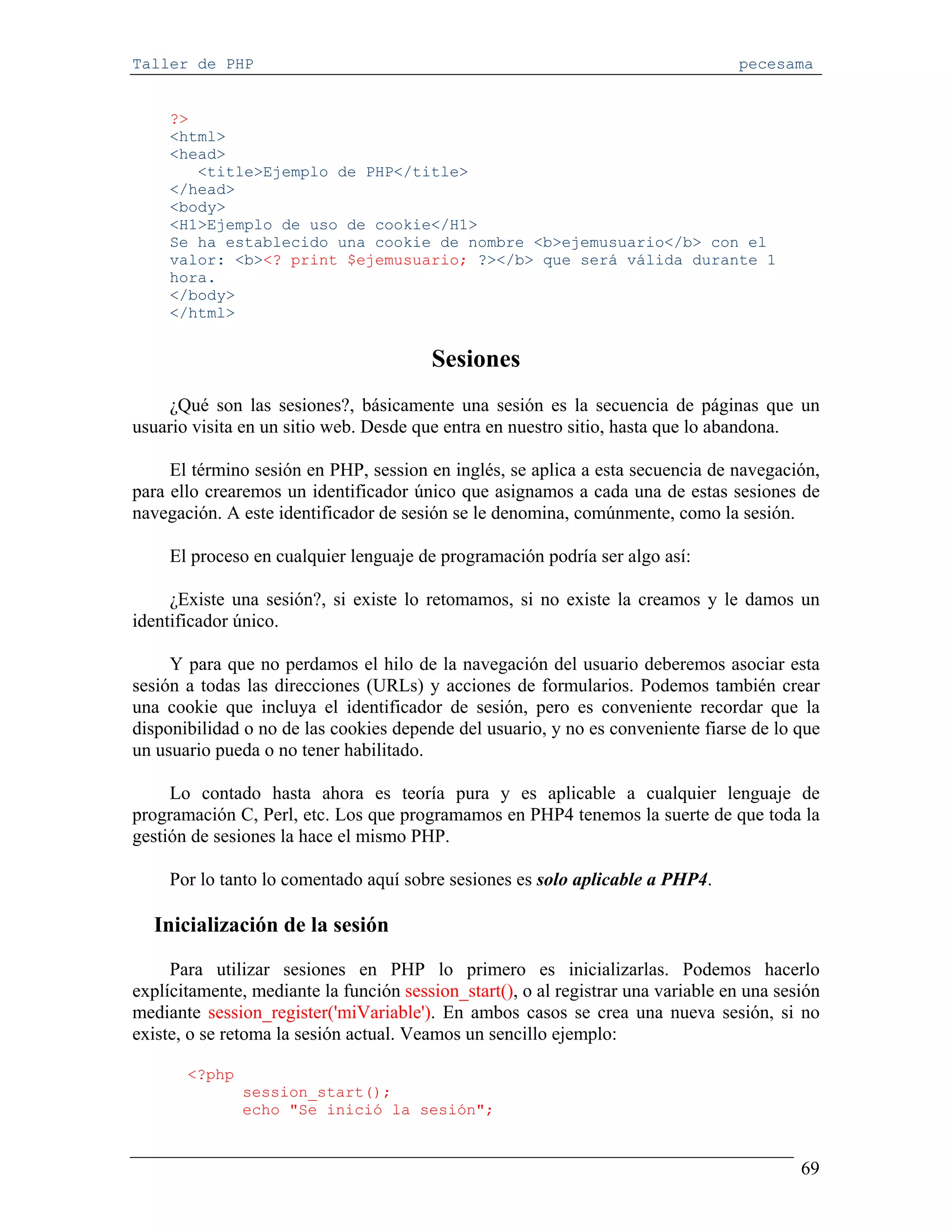 Taller de PHP                                                                     pecesama


     ?>
     <html>
     <head>
        <title>Ejemplo de PHP</title>
     </head>
     <body>
     <H1>Ejemplo de uso de cookie</H1>
     Se ha establecido una cookie de nombre <b>ejemusuario</b> con el
     valor: <b><? print $ejemusuario; ?></b> que será válida durante 1
     hora.
     </body>
     </html>


                                        Sesiones
    ¿Qué son las sesiones?, básicamente una sesión es la secuencia de páginas que un
usuario visita en un sitio web. Desde que entra en nuestro sitio, hasta que lo abandona.

     El término sesión en PHP, session en inglés, se aplica a esta secuencia de navegación,
para ello crearemos un identificador único que asignamos a cada una de estas sesiones de
navegación. A este identificador de sesión se le denomina, comúnmente, como la sesión.

     El proceso en cualquier lenguaje de programación podría ser algo así:

     ¿Existe una sesión?, si existe lo retomamos, si no existe la creamos y le damos un
identificador único.

     Y para que no perdamos el hilo de la navegación del usuario deberemos asociar esta
sesión a todas las direcciones (URLs) y acciones de formularios. Podemos también crear
una cookie que incluya el identificador de sesión, pero es conveniente recordar que la
disponibilidad o no de las cookies depende del usuario, y no es conveniente fiarse de lo que
un usuario pueda o no tener habilitado.

     Lo contado hasta ahora es teoría pura y es aplicable a cualquier lenguaje de
programación C, Perl, etc. Los que programamos en PHP4 tenemos la suerte de que toda la
gestión de sesiones la hace el mismo PHP.

     Por lo tanto lo comentado aquí sobre sesiones es solo aplicable a PHP4.

  Inicialización de la sesión

     Para utilizar sesiones en PHP lo primero es inicializarlas. Podemos hacerlo
explícitamente, mediante la función session_start(), o al registrar una variable en una sesión
mediante session_register('miVariable'). En ambos casos se crea una nueva sesión, si no
existe, o se retoma la sesión actual. Veamos un sencillo ejemplo:

       <?php
               session_start();
               echo "Se inició la sesión";


                                                                                           69
 