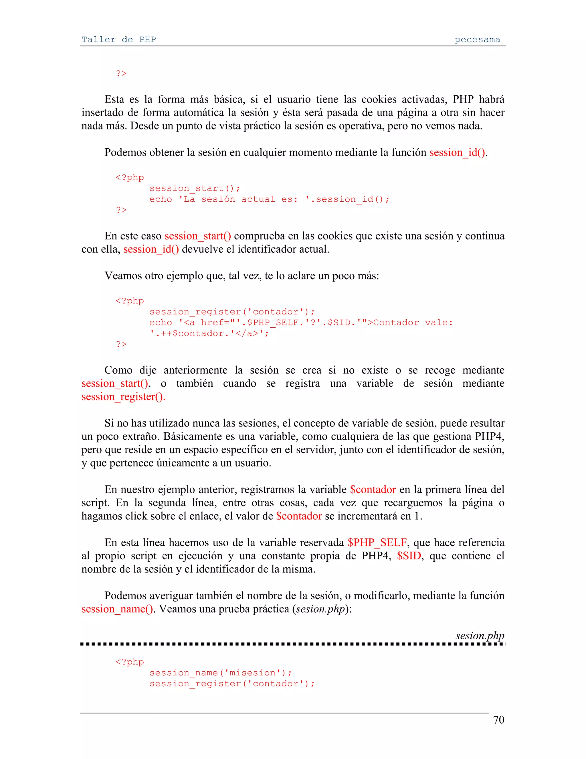 Taller de PHP                                                                     pecesama


       ?>

     Esta es la forma más básica, si el usuario tiene las cookies activadas, PHP habrá
insertado de forma automática la sesión y ésta será pasada de una página a otra sin hacer
nada más. Desde un punto de vista práctico la sesión es operativa, pero no vemos nada.

     Podemos obtener la sesión en cualquier momento mediante la función session_id().

       <?php
               session_start();
               echo 'La sesión actual es: '.session_id();
       ?>

     En este caso session_start() comprueba en las cookies que existe una sesión y continua
con ella, session_id() devuelve el identificador actual.

     Veamos otro ejemplo que, tal vez, te lo aclare un poco más:

       <?php
               session_register('contador');
               echo '<a href="'.$PHP_SELF.'?'.$SID.'">Contador vale:
               '.++$contador.'</a>';
       ?>

     Como dije anteriormente la sesión se crea si no existe o se recoge mediante
session_start(), o también cuando se registra una variable de sesión mediante
session_register().

     Si no has utilizado nunca las sesiones, el concepto de variable de sesión, puede resultar
un poco extraño. Básicamente es una variable, como cualquiera de las que gestiona PHP4,
pero que reside en un espacio específico en el servidor, junto con el identificador de sesión,
y que pertenece únicamente a un usuario.

     En nuestro ejemplo anterior, registramos la variable $contador en la primera línea del
script. En la segunda línea, entre otras cosas, cada vez que recarguemos la página o
hagamos click sobre el enlace, el valor de $contador se incrementará en 1.

     En esta línea hacemos uso de la variable reservada $PHP_SELF, que hace referencia
al propio script en ejecución y una constante propia de PHP4, $SID, que contiene el
nombre de la sesión y el identificador de la misma.

     Podemos averiguar también el nombre de la sesión, o modificarlo, mediante la función
session_name(). Veamos una prueba práctica (sesion.php):

                                                                                   sesion.php

       <?php
               session_name('misesion');
               session_register('contador');


                                                                                           70
 