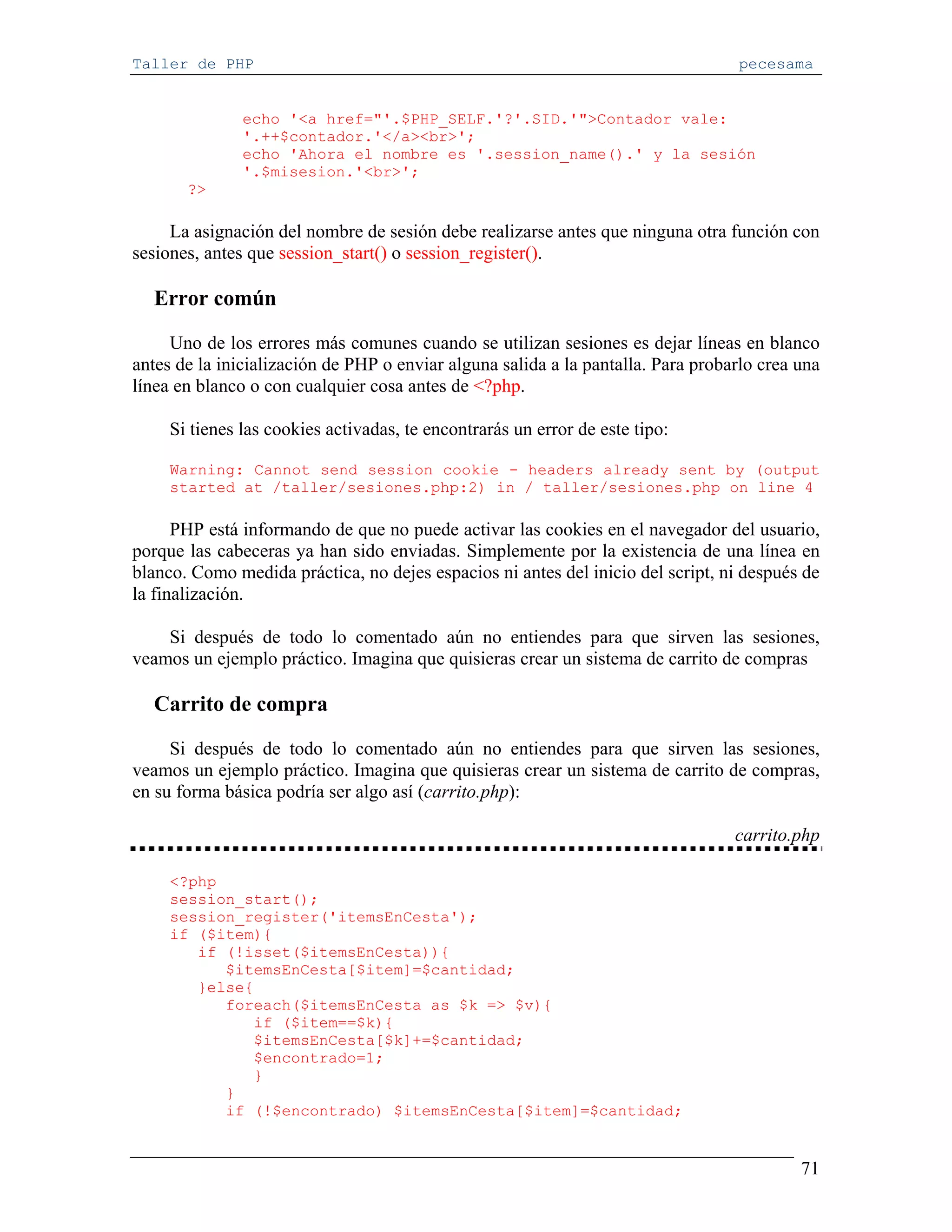 Taller de PHP                                                                     pecesama


               echo '<a href="'.$PHP_SELF.'?'.SID.'">Contador vale:
               '.++$contador.'</a><br>';
               echo 'Ahora el nombre es '.session_name().' y la sesión
               '.$misesion.'<br>';
       ?>

     La asignación del nombre de sesión debe realizarse antes que ninguna otra función con
sesiones, antes que session_start() o session_register().

  Error común

     Uno de los errores más comunes cuando se utilizan sesiones es dejar líneas en blanco
antes de la inicialización de PHP o enviar alguna salida a la pantalla. Para probarlo crea una
línea en blanco o con cualquier cosa antes de <?php.

     Si tienes las cookies activadas, te encontrarás un error de este tipo:

     Warning: Cannot send session cookie - headers already sent by (output
     started at /taller/sesiones.php:2) in / taller/sesiones.php on line 4

      PHP está informando de que no puede activar las cookies en el navegador del usuario,
porque las cabeceras ya han sido enviadas. Simplemente por la existencia de una línea en
blanco. Como medida práctica, no dejes espacios ni antes del inicio del script, ni después de
la finalización.

    Si después de todo lo comentado aún no entiendes para que sirven las sesiones,
veamos un ejemplo práctico. Imagina que quisieras crear un sistema de carrito de compras

  Carrito de compra

     Si después de todo lo comentado aún no entiendes para que sirven las sesiones,
veamos un ejemplo práctico. Imagina que quisieras crear un sistema de carrito de compras,
en su forma básica podría ser algo así (carrito.php):

                                                                                  carrito.php

     <?php
     session_start();
     session_register('itemsEnCesta');
     if ($item){
        if (!isset($itemsEnCesta)){
           $itemsEnCesta[$item]=$cantidad;
        }else{
           foreach($itemsEnCesta as $k => $v){
              if ($item==$k){
              $itemsEnCesta[$k]+=$cantidad;
              $encontrado=1;
              }
           }
           if (!$encontrado) $itemsEnCesta[$item]=$cantidad;


                                                                                           71
 