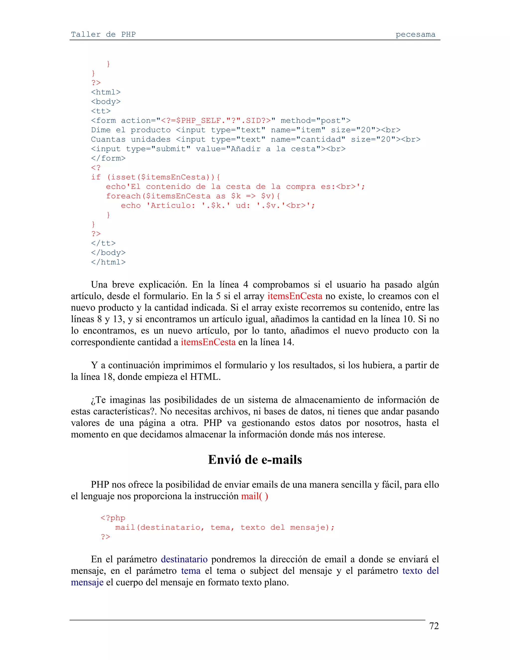 Taller de PHP                                                                     pecesama


        }
     }
     ?>
     <html>
     <body>
     <tt>
     <form action="<?=$PHP_SELF."?".SID?>" method="post">
     Dime el producto <input type="text" name="item" size="20"><br>
     Cuantas unidades <input type="text" name="cantidad" size="20"><br>
     <input type="submit" value="Añadir a la cesta"><br>
     </form>
     <?
     if (isset($itemsEnCesta)){
        echo'El contenido de la cesta de la compra es:<br>';
        foreach($itemsEnCesta as $k => $v){
           echo 'Artículo: '.$k.' ud: '.$v.'<br>';
        }
     }
     ?>
     </tt>
     </body>
     </html>

     Una breve explicación. En la línea 4 comprobamos si el usuario ha pasado algún
artículo, desde el formulario. En la 5 si el array itemsEnCesta no existe, lo creamos con el
nuevo producto y la cantidad indicada. Si el array existe recorremos su contenido, entre las
líneas 8 y 13, y si encontramos un artículo igual, añadimos la cantidad en la línea 10. Si no
lo encontramos, es un nuevo artículo, por lo tanto, añadimos el nuevo producto con la
correspondiente cantidad a itemsEnCesta en la línea 14.

      Y a continuación imprimimos el formulario y los resultados, si los hubiera, a partir de
la línea 18, donde empieza el HTML.

     ¿Te imaginas las posibilidades de un sistema de almacenamiento de información de
estas características?. No necesitas archivos, ni bases de datos, ni tienes que andar pasando
valores de una página a otra. PHP va gestionando estos datos por nosotros, hasta el
momento en que decidamos almacenar la información donde más nos interese.

                                  Envió de e-mails
      PHP nos ofrece la posibilidad de enviar emails de una manera sencilla y fácil, para ello
el lenguaje nos proporciona la instrucción mail( )

       <?php
          mail(destinatario, tema, texto del mensaje);
       ?>

    En el parámetro destinatario pondremos la dirección de email a donde se enviará el
mensaje, en el parámetro tema el tema o subject del mensaje y el parámetro texto del
mensaje el cuerpo del mensaje en formato texto plano.



                                                                                           72
 