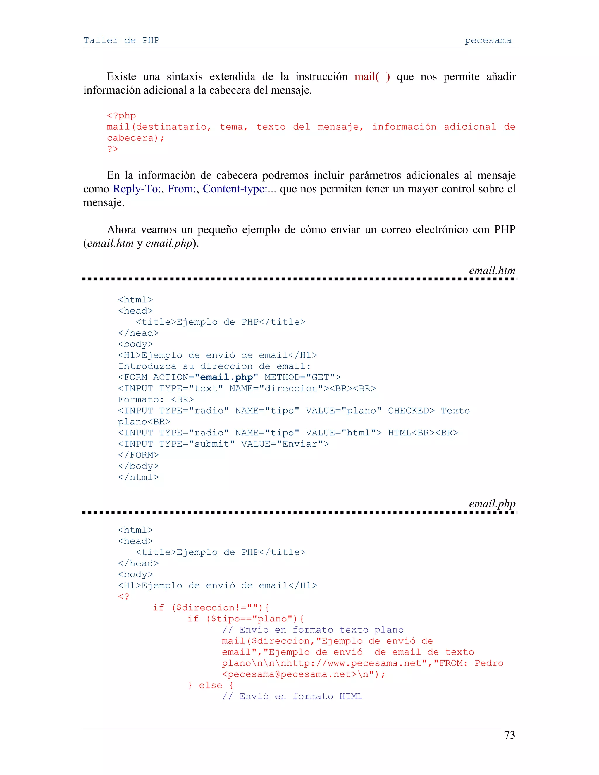 Taller de PHP                                                                pecesama


     Existe una sintaxis extendida de la instrucción mail( ) que nos permite añadir
información adicional a la cabecera del mensaje.

    <?php
    mail(destinatario, tema, texto del mensaje, información adicional de
    cabecera);
    ?>

    En la información de cabecera podremos incluir parámetros adicionales al mensaje
como Reply-To:, From:, Content-type:... que nos permiten tener un mayor control sobre el
mensaje.

    Ahora veamos un pequeño ejemplo de cómo enviar un correo electrónico con PHP
(email.htm y email.php).

                                                                              email.htm

       <html>
       <head>
          <title>Ejemplo de PHP</title>
       </head>
       <body>
       <H1>Ejemplo de envió de email</H1>
       Introduzca su direccion de email:
       <FORM ACTION="email.php" METHOD="GET">
       <INPUT TYPE="text" NAME="direccion"><BR><BR>
       Formato: <BR>
       <INPUT TYPE="radio" NAME="tipo" VALUE="plano" CHECKED> Texto
       plano<BR>
       <INPUT TYPE="radio" NAME="tipo" VALUE="html"> HTML<BR><BR>
       <INPUT TYPE="submit" VALUE="Enviar">
       </FORM>
       </body>
       </html>

                                                                              email.php

       <html>
       <head>
          <title>Ejemplo de PHP</title>
       </head>
       <body>
       <H1>Ejemplo de envió de email</H1>
       <?
             if ($direccion!=""){
                   if ($tipo=="plano"){
                         // Envio en formato texto plano
                         mail($direccion,"Ejemplo de envió de
                         email","Ejemplo de envió de email de texto
                         planonnnhttp://www.pecesama.net","FROM: Pedro
                         <pecesama@pecesama.net>n");
                   } else {
                         // Envió en formato HTML



                                                                                     73
 