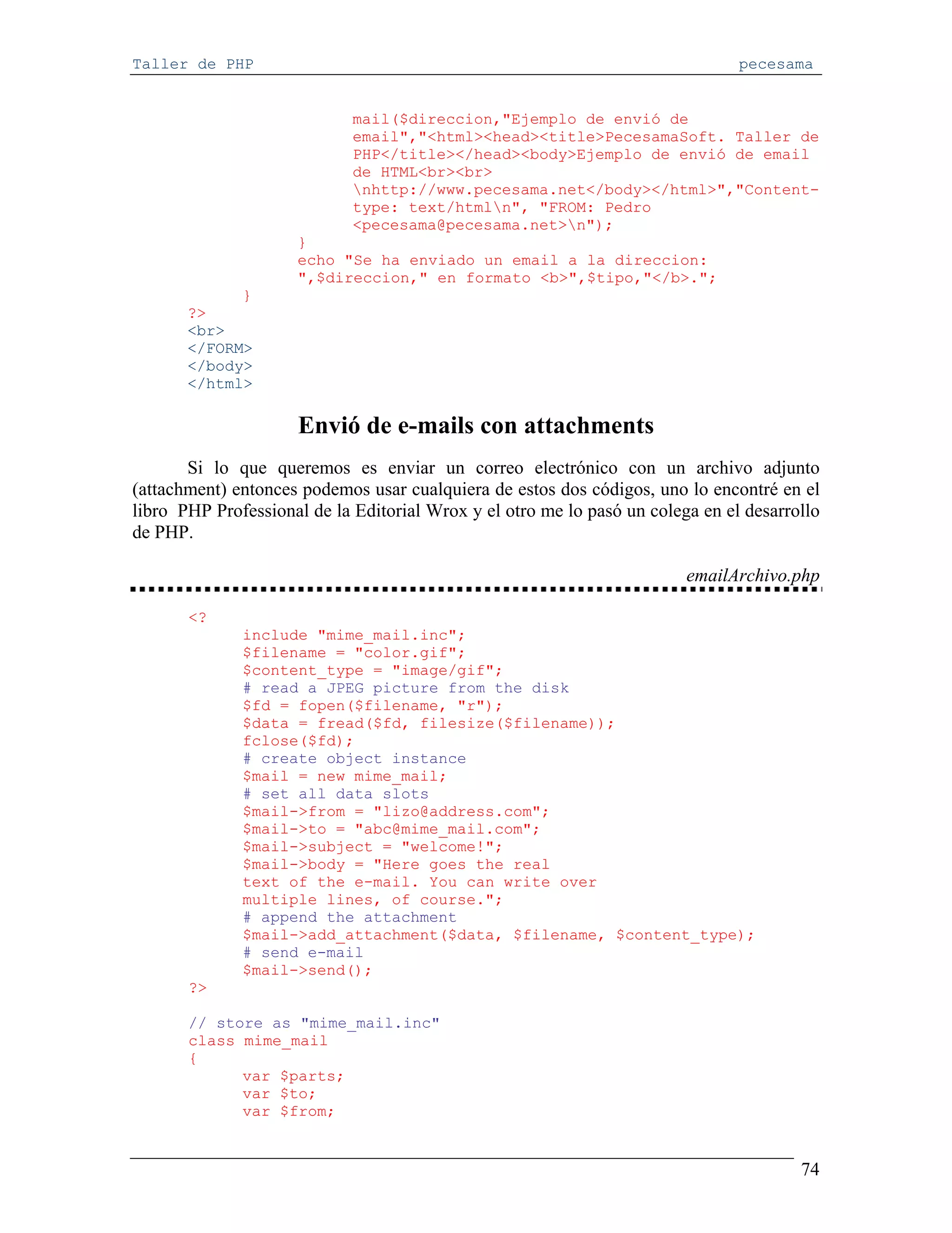 Taller de PHP                                                                   pecesama


                             mail($direccion,"Ejemplo de envió de
                             email","<html><head><title>PecesamaSoft. Taller de
                             PHP</title></head><body>Ejemplo de envió de email
                             de HTML<br><br>
                             nhttp://www.pecesama.net</body></html>","Content-
                             type: text/htmln", "FROM: Pedro
                             <pecesama@pecesama.net>n");
                     }
                     echo "Se ha enviado un email a la direccion:
                     ",$direccion," en formato <b>",$tipo,"</b>.";
             }
       ?>
       <br>
       </FORM>
       </body>
       </html>

                     Envió de e-mails con attachments
       Si lo que queremos es enviar un correo electrónico con un archivo adjunto
(attachment) entonces podemos usar cualquiera de estos dos códigos, uno lo encontré en el
libro PHP Professional de la Editorial Wrox y el otro me lo pasó un colega en el desarrollo
de PHP.

                                                                         emailArchivo.php

       <?
              include "mime_mail.inc";
              $filename = "color.gif";
              $content_type = "image/gif";
              # read a JPEG picture from the disk
              $fd = fopen($filename, "r");
              $data = fread($fd, filesize($filename));
              fclose($fd);
              # create object instance
              $mail = new mime_mail;
              # set all data slots
              $mail->from = "lizo@address.com";
              $mail->to = "abc@mime_mail.com";
              $mail->subject = "welcome!";
              $mail->body = "Here goes the real
              text of the e-mail. You can write over
              multiple lines, of course.";
              # append the attachment
              $mail->add_attachment($data, $filename, $content_type);
              # send e-mail
              $mail->send();
       ?>

       // store as "mime_mail.inc"
       class mime_mail
       {
             var $parts;
             var $to;
             var $from;


                                                                                        74
 