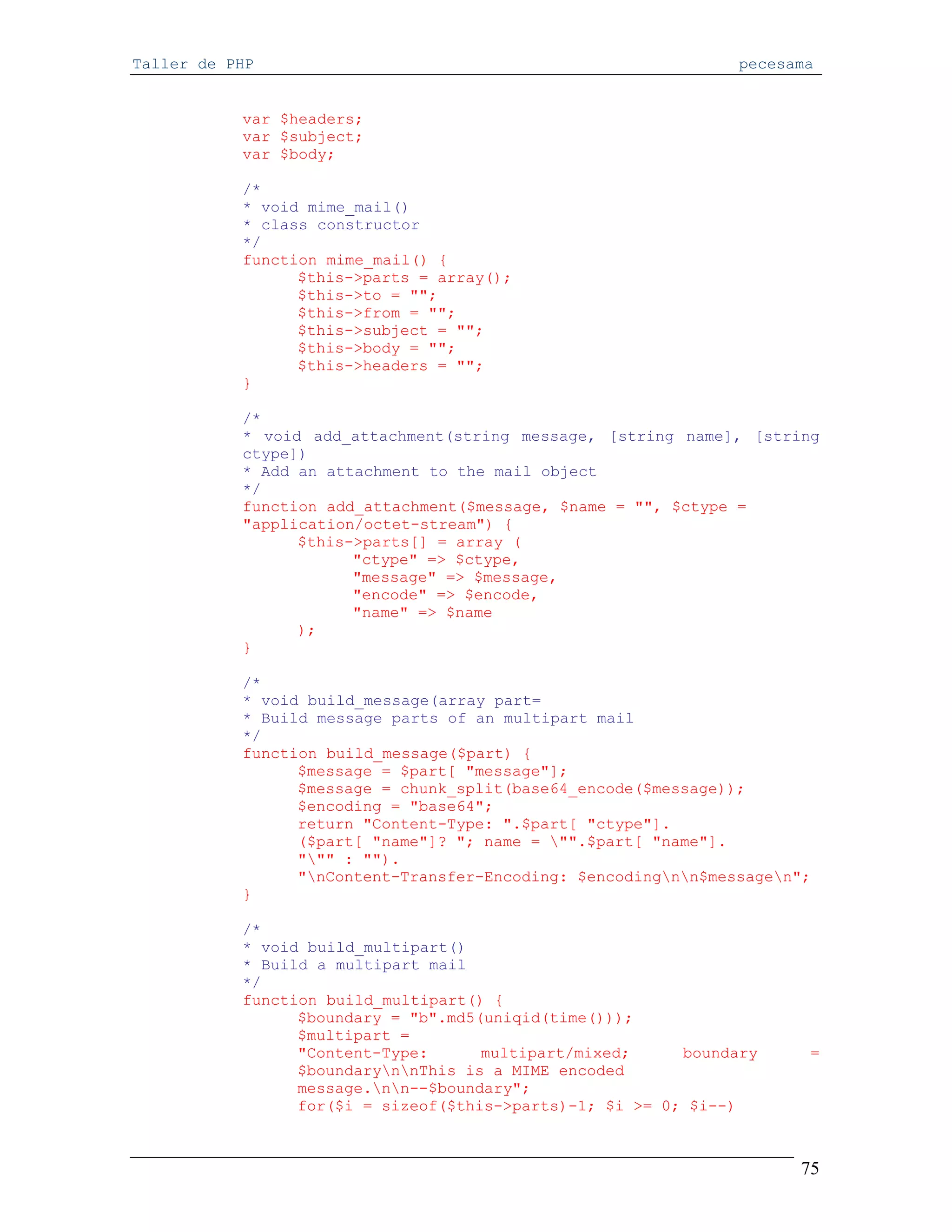 Taller de PHP                                                   pecesama


           var $headers;
           var $subject;
           var $body;

           /*
           * void mime_mail()
           * class constructor
           */
           function mime_mail() {
                 $this->parts = array();
                 $this->to = "";
                 $this->from = "";
                 $this->subject = "";
                 $this->body = "";
                 $this->headers = "";
           }

           /*
           * void add_attachment(string message, [string name], [string
           ctype])
           * Add an attachment to the mail object
           */
           function add_attachment($message, $name = "", $ctype =
           "application/octet-stream") {
                 $this->parts[] = array (
                       "ctype" => $ctype,
                       "message" => $message,
                       "encode" => $encode,
                       "name" => $name
                 );
           }

           /*
           * void build_message(array part=
           * Build message parts of an multipart mail
           */
           function build_message($part) {
                 $message = $part[ "message"];
                 $message = chunk_split(base64_encode($message));
                 $encoding = "base64";
                 return "Content-Type: ".$part[ "ctype"].
                 ($part[ "name"]? "; name = "".$part[ "name"].
                 """ : "").
                 "nContent-Transfer-Encoding: $encodingnn$messagen";
           }

           /*
           * void build_multipart()
           * Build a multipart mail
           */
           function build_multipart() {
                 $boundary = "b".md5(uniqid(time()));
                 $multipart =
                 "Content-Type:      multipart/mixed;     boundary     =
                 $boundarynnThis is a MIME encoded
                 message.nn--$boundary";
                 for($i = sizeof($this->parts)-1; $i >= 0; $i--)



                                                                      75
 
