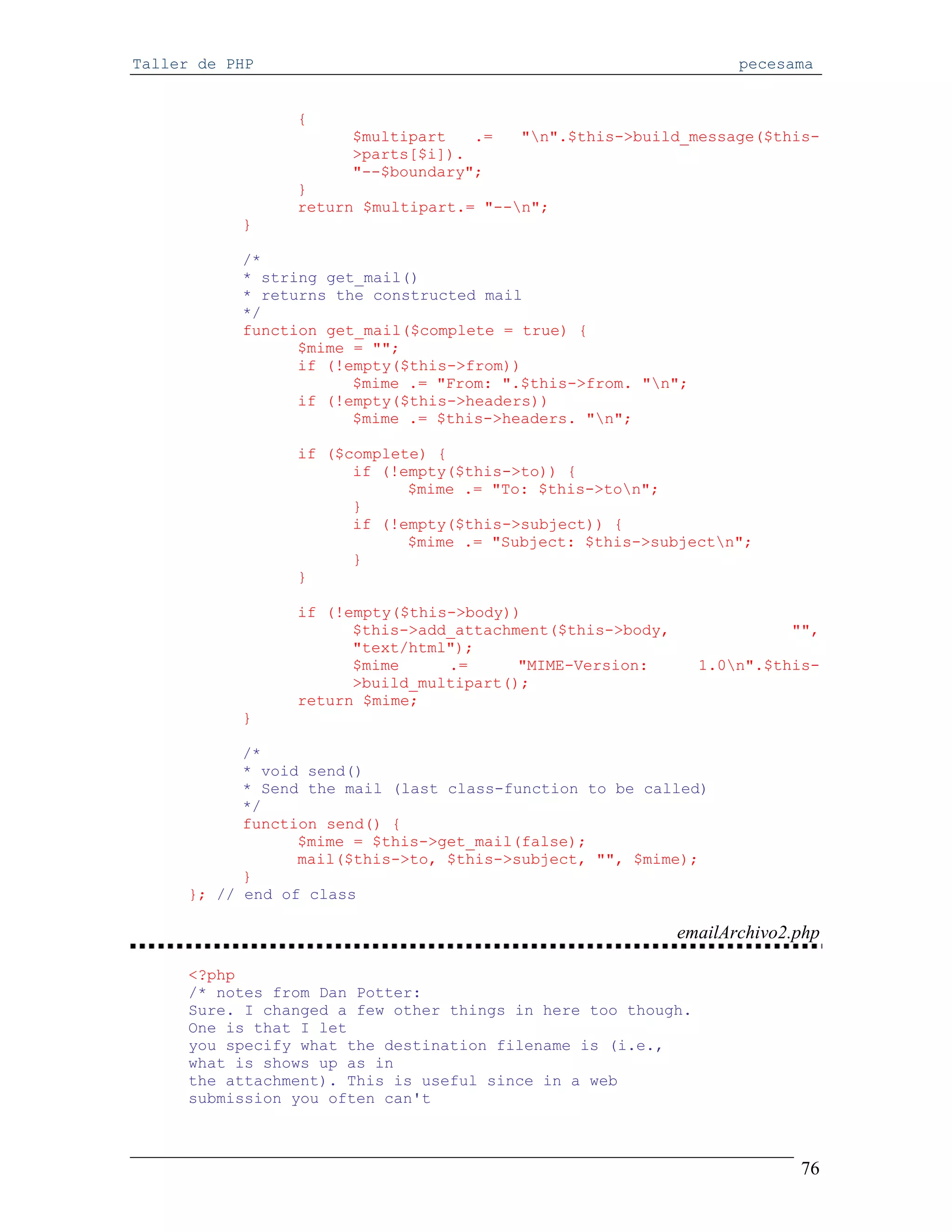 Taller de PHP                                                      pecesama


                 {
                       $multipart   .=   "n".$this->build_message($this-
                       >parts[$i]).
                       "--$boundary";
                 }
                 return $multipart.= "--n";
           }

           /*
           * string get_mail()
           * returns the constructed mail
           */
           function get_mail($complete = true) {
                 $mime = "";
                 if (!empty($this->from))
                       $mime .= "From: ".$this->from. "n";
                 if (!empty($this->headers))
                       $mime .= $this->headers. "n";

                 if ($complete) {
                       if (!empty($this->to)) {
                             $mime .= "To: $this->ton";
                       }
                       if (!empty($this->subject)) {
                             $mime .= "Subject: $this->subjectn";
                       }
                 }

                 if (!empty($this->body))
                       $this->add_attachment($this->body,                "",
                       "text/html");
                       $mime     .=      "MIME-Version:       1.0n".$this-
                       >build_multipart();
                 return $mime;
           }

            /*
            * void send()
            * Send the mail (last class-function to be called)
            */
            function send() {
                  $mime = $this->get_mail(false);
                  mail($this->to, $this->subject, "", $mime);
            }
      }; // end of class

                                                            emailArchivo2.php

     <?php
     /* notes from Dan Potter:
     Sure. I changed a few other things in here too though.
     One is that I let
     you specify what the destination filename is (i.e.,
     what is shows up as in
     the attachment). This is useful since in a web
     submission you often can't



                                                                          76
 
