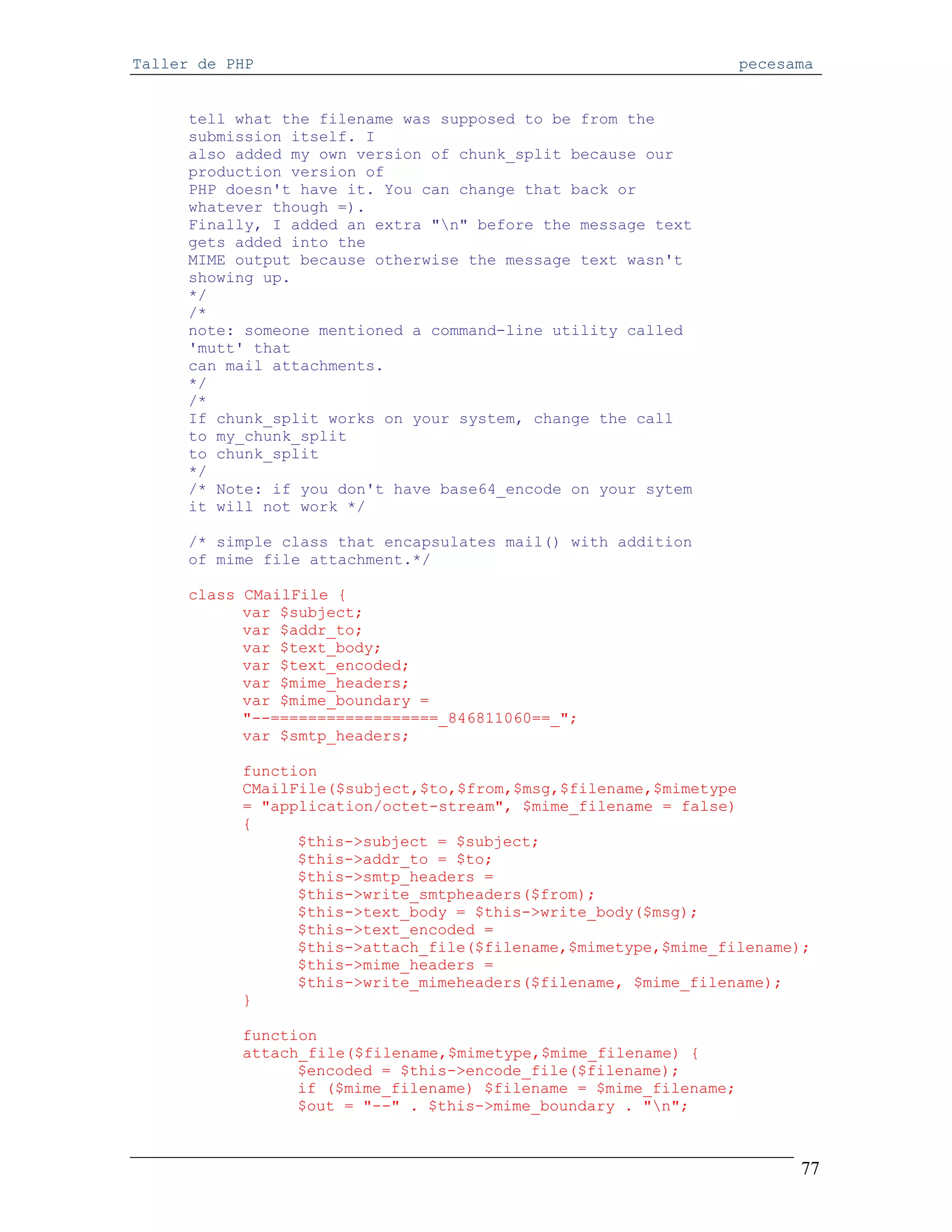 Taller de PHP                                                      pecesama


      tell what the filename was supposed to be from the
      submission itself. I
      also added my own version of chunk_split because our
      production version of
      PHP doesn't have it. You can change that back or
      whatever though =).
      Finally, I added an extra "n" before the message text
      gets added into the
      MIME output because otherwise the message text wasn't
      showing up.
      */
      /*
      note: someone mentioned a command-line utility called
      'mutt' that
      can mail attachments.
      */
      /*
      If chunk_split works on your system, change the call
      to my_chunk_split
      to chunk_split
      */
      /* Note: if you don't have base64_encode on your sytem
      it will not work */

      /* simple class that encapsulates mail() with addition
      of mime file attachment.*/

      class CMailFile {
            var $subject;
            var $addr_to;
            var $text_body;
            var $text_encoded;
            var $mime_headers;
            var $mime_boundary =
            "--==================_846811060==_";
            var $smtp_headers;

           function
           CMailFile($subject,$to,$from,$msg,$filename,$mimetype
           = "application/octet-stream", $mime_filename = false)
           {
                 $this->subject = $subject;
                 $this->addr_to = $to;
                 $this->smtp_headers =
                 $this->write_smtpheaders($from);
                 $this->text_body = $this->write_body($msg);
                 $this->text_encoded =
                 $this->attach_file($filename,$mimetype,$mime_filename);
                 $this->mime_headers =
                 $this->write_mimeheaders($filename, $mime_filename);
           }

           function
           attach_file($filename,$mimetype,$mime_filename) {
                 $encoded = $this->encode_file($filename);
                 if ($mime_filename) $filename = $mime_filename;
                 $out = "--" . $this->mime_boundary . "n";



                                                                         77
 