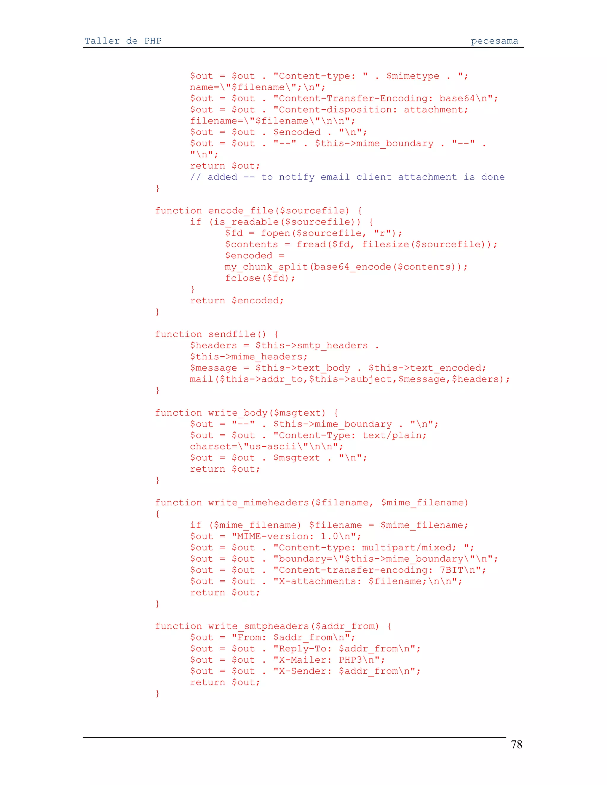 Taller de PHP                                                   pecesama


                $out = $out . "Content-type: " . $mimetype . ";
                name="$filename";n";
                $out = $out . "Content-Transfer-Encoding: base64n";
                $out = $out . "Content-disposition: attachment;
                filename="$filename"nn";
                $out = $out . $encoded . "n";
                $out = $out . "--" . $this->mime_boundary . "--" .
                "n";
                return $out;
                // added -- to notify email client attachment is done
           }

           function encode_file($sourcefile) {
                 if (is_readable($sourcefile)) {
                       $fd = fopen($sourcefile, "r");
                       $contents = fread($fd, filesize($sourcefile));
                       $encoded =
                       my_chunk_split(base64_encode($contents));
                       fclose($fd);
                 }
                 return $encoded;
           }

           function sendfile() {
                 $headers = $this->smtp_headers .
                 $this->mime_headers;
                 $message = $this->text_body . $this->text_encoded;
                 mail($this->addr_to,$this->subject,$message,$headers);
           }

           function write_body($msgtext) {
                 $out = "--" . $this->mime_boundary . "n";
                 $out = $out . "Content-Type: text/plain;
                 charset="us-ascii"nn";
                 $out = $out . $msgtext . "n";
                 return $out;
           }

           function write_mimeheaders($filename, $mime_filename)
           {
                 if ($mime_filename) $filename = $mime_filename;
                 $out = "MIME-version: 1.0n";
                 $out = $out . "Content-type: multipart/mixed; ";
                 $out = $out . "boundary="$this->mime_boundary"n";
                 $out = $out . "Content-transfer-encoding: 7BITn";
                 $out = $out . "X-attachments: $filename;nn";
                 return $out;
           }

           function write_smtpheaders($addr_from) {
                 $out = "From: $addr_fromn";
                 $out = $out . "Reply-To: $addr_fromn";
                 $out = $out . "X-Mailer: PHP3n";
                 $out = $out . "X-Sender: $addr_fromn";
                 return $out;
           }




                                                                        78
 