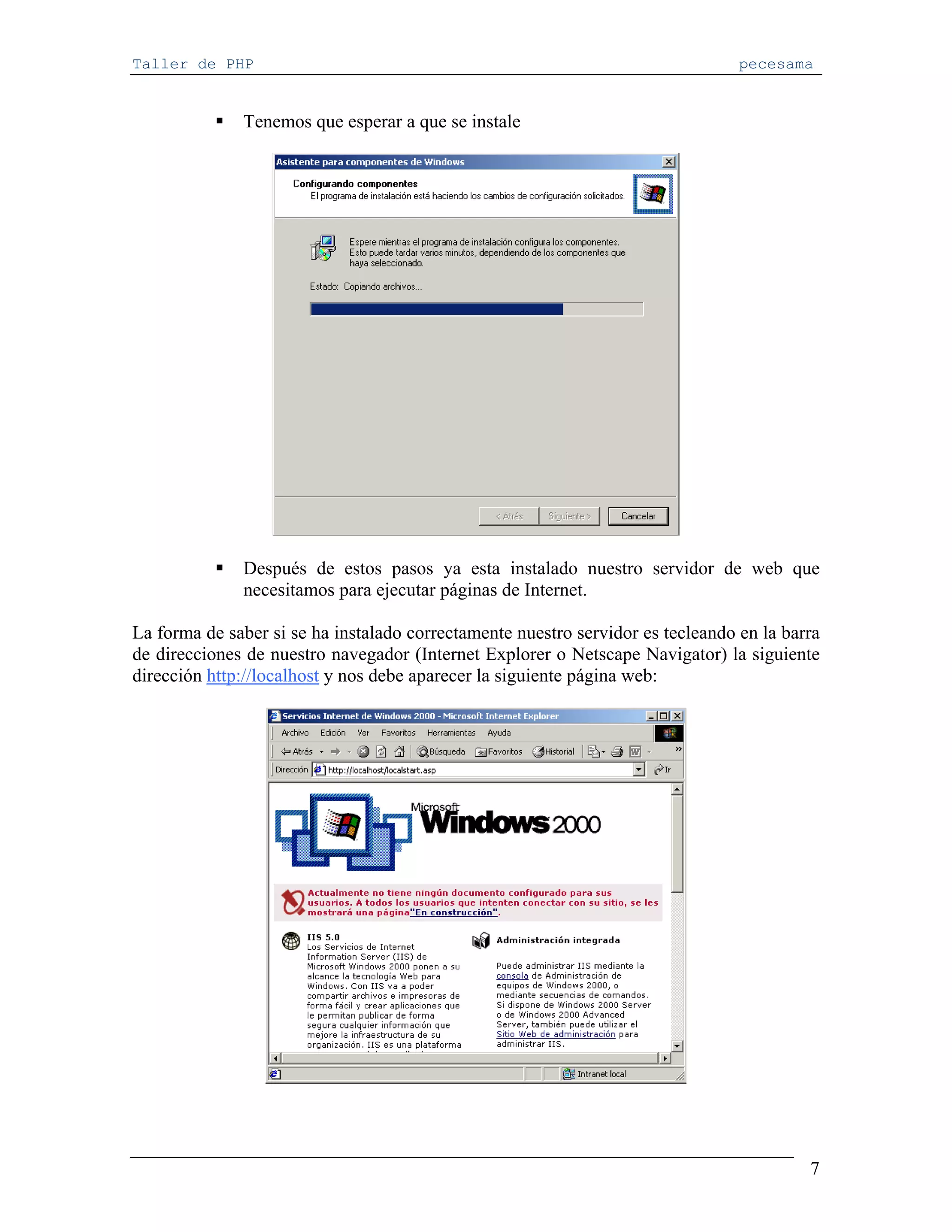 Taller de PHP                                                                    pecesama


              Tenemos que esperar a que se instale




              Después de estos pasos ya esta instalado nuestro servidor de web que
              necesitamos para ejecutar páginas de Internet.

La forma de saber si se ha instalado correctamente nuestro servidor es tecleando en la barra
de direcciones de nuestro navegador (Internet Explorer o Netscape Navigator) la siguiente
dirección http://localhost y nos debe aparecer la siguiente página web:




                                                                                          7
 
