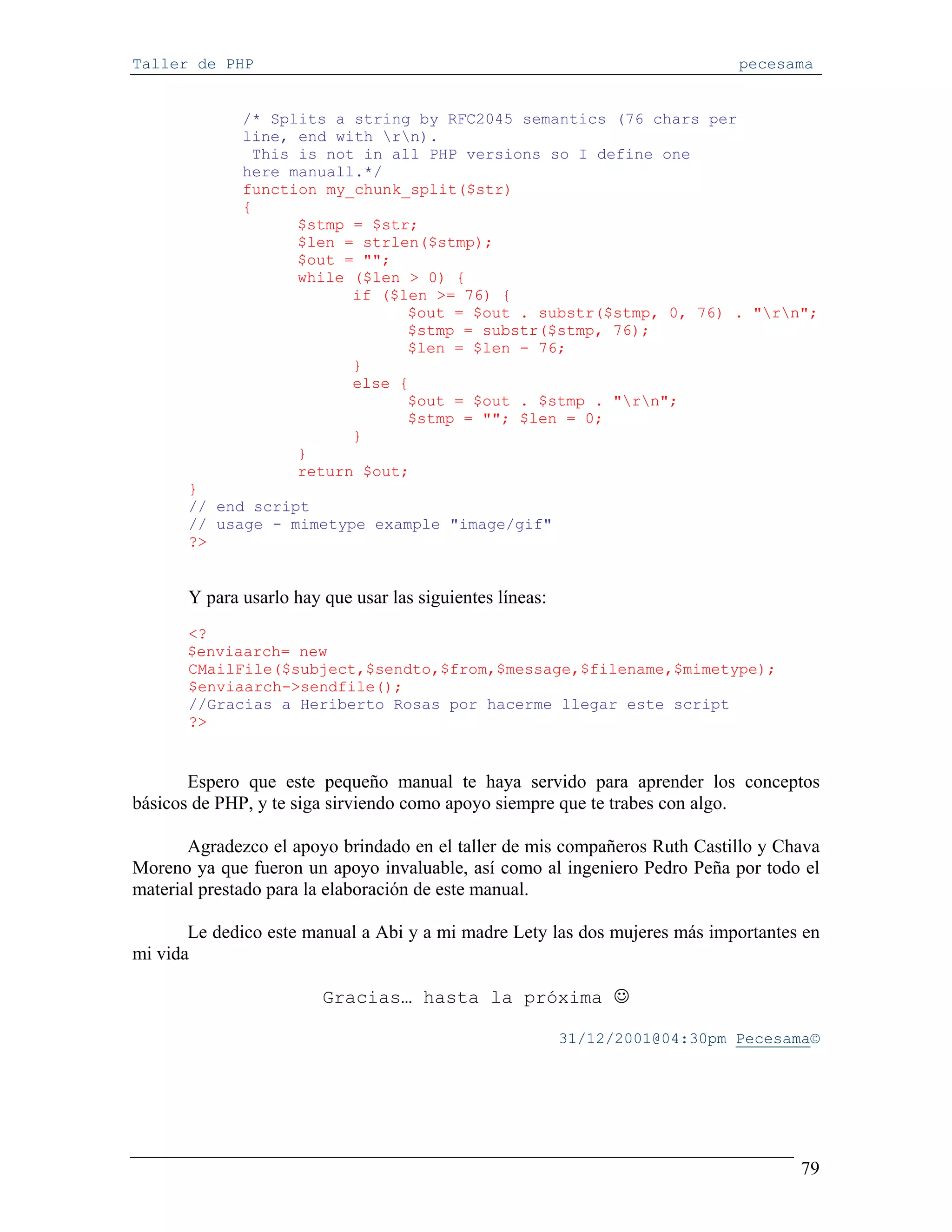 Taller de PHP                                                                 pecesama


              /* Splits a string by RFC2045 semantics (76 chars per
              line, end with rn).
               This is not in all PHP versions so I define one
              here manuall.*/
              function my_chunk_split($str)
              {
                    $stmp = $str;
                    $len = strlen($stmp);
                    $out = "";
                    while ($len > 0) {
                          if ($len >= 76) {
                                $out = $out . substr($stmp, 0, 76) . "rn";
                                $stmp = substr($stmp, 76);
                                $len = $len - 76;
                          }
                          else {
                                $out = $out . $stmp . "rn";
                                $stmp = ""; $len = 0;
                          }
                    }
                    return $out;
       }
       // end script
       // usage - mimetype example "image/gif"
       ?>


       Y para usarlo hay que usar las siguientes líneas:
      <?
      $enviaarch= new
      CMailFile($subject,$sendto,$from,$message,$filename,$mimetype);
      $enviaarch->sendfile();
      //Gracias a Heriberto Rosas por hacerme llegar este script
      ?>


       Espero que este pequeño manual te haya servido para aprender los conceptos
básicos de PHP, y te siga sirviendo como apoyo siempre que te trabes con algo.

       Agradezco el apoyo brindado en el taller de mis compañeros Ruth Castillo y Chava
Moreno ya que fueron un apoyo invaluable, así como al ingeniero Pedro Peña por todo el
material prestado para la elaboración de este manual.

       Le dedico este manual a Abi y a mi madre Lety las dos mujeres más importantes en
mi vida

                         Gracias… hasta la próxima ☺

                                                           31/12/2001@04:30pm Pecesama©




                                                                                    79
 