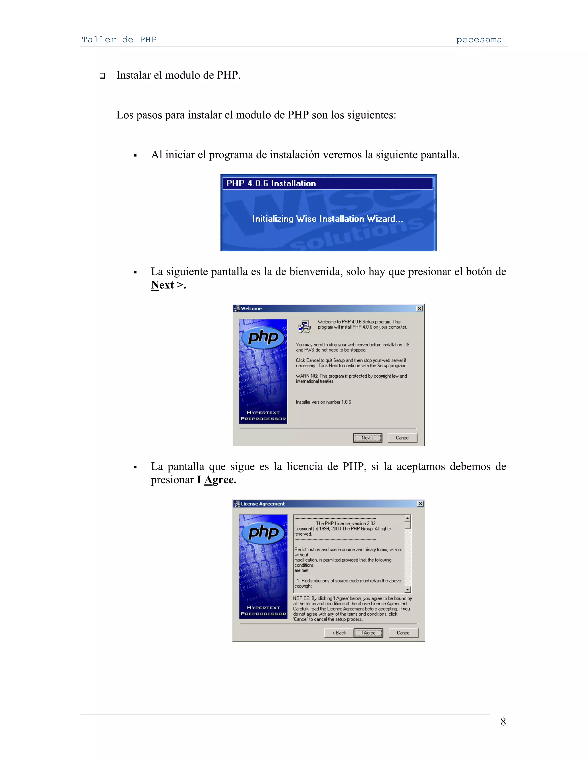 Taller de PHP                                                                   pecesama


      Instalar el modulo de PHP.


      Los pasos para instalar el modulo de PHP son los siguientes:


             Al iniciar el programa de instalación veremos la siguiente pantalla.




             La siguiente pantalla es la de bienvenida, solo hay que presionar el botón de
             Next >.




             La pantalla que sigue es la licencia de PHP, si la aceptamos debemos de
             presionar I Agree.




                                                                                        8
 