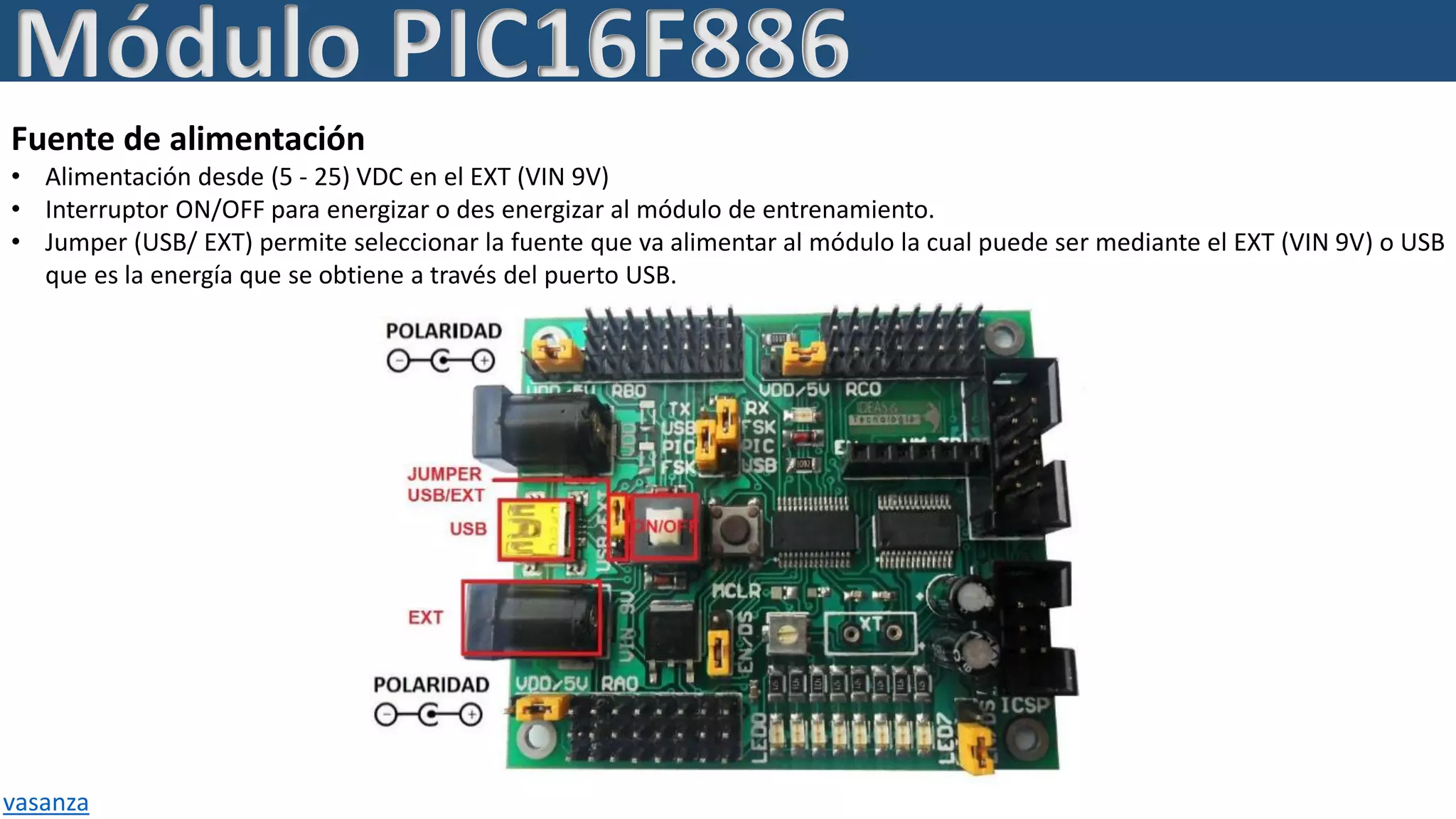 Fuente de alimentación
• Alimentación desde (5 - 25) VDC en el EXT (VIN 9V)
• Interruptor ON/OFF para energizar o des energizar al módulo de entrenamiento.
• Jumper (USB/ EXT) permite seleccionar la fuente que va alimentar al módulo la cual puede ser mediante el EXT (VIN 9V) o USB
que es la energía que se obtiene a través del puerto USB.
Módulo PIC16F886
vasanza
 