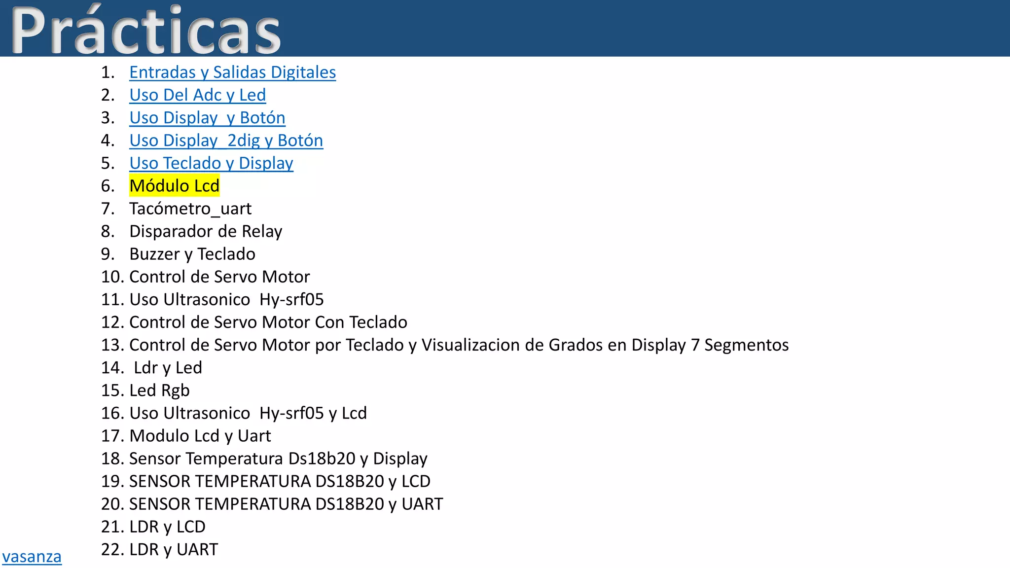 Prácticas1. Entradas y Salidas Digitales
2. Uso Del Adc y Led
3. Uso Display y Botón
4. Uso Display_2dig y Botón
5. Uso Teclado y Display
6. Módulo Lcd
7. Tacómetro_uart
8. Disparador de Relay
9. Buzzer y Teclado
10. Control de Servo Motor
11. Uso Ultrasonico Hy-srf05
12. Control de Servo Motor Con Teclado
13. Control de Servo Motor por Teclado y Visualizacion de Grados en Display 7 Segmentos
14. Ldr y Led
15. Led Rgb
16. Uso Ultrasonico Hy-srf05 y Lcd
17. Modulo Lcd y Uart
18. Sensor Temperatura Ds18b20 y Display
19. SENSOR TEMPERATURA DS18B20 y LCD
20. SENSOR TEMPERATURA DS18B20 y UART
21. LDR y LCD
22. LDR y UARTvasanza
 