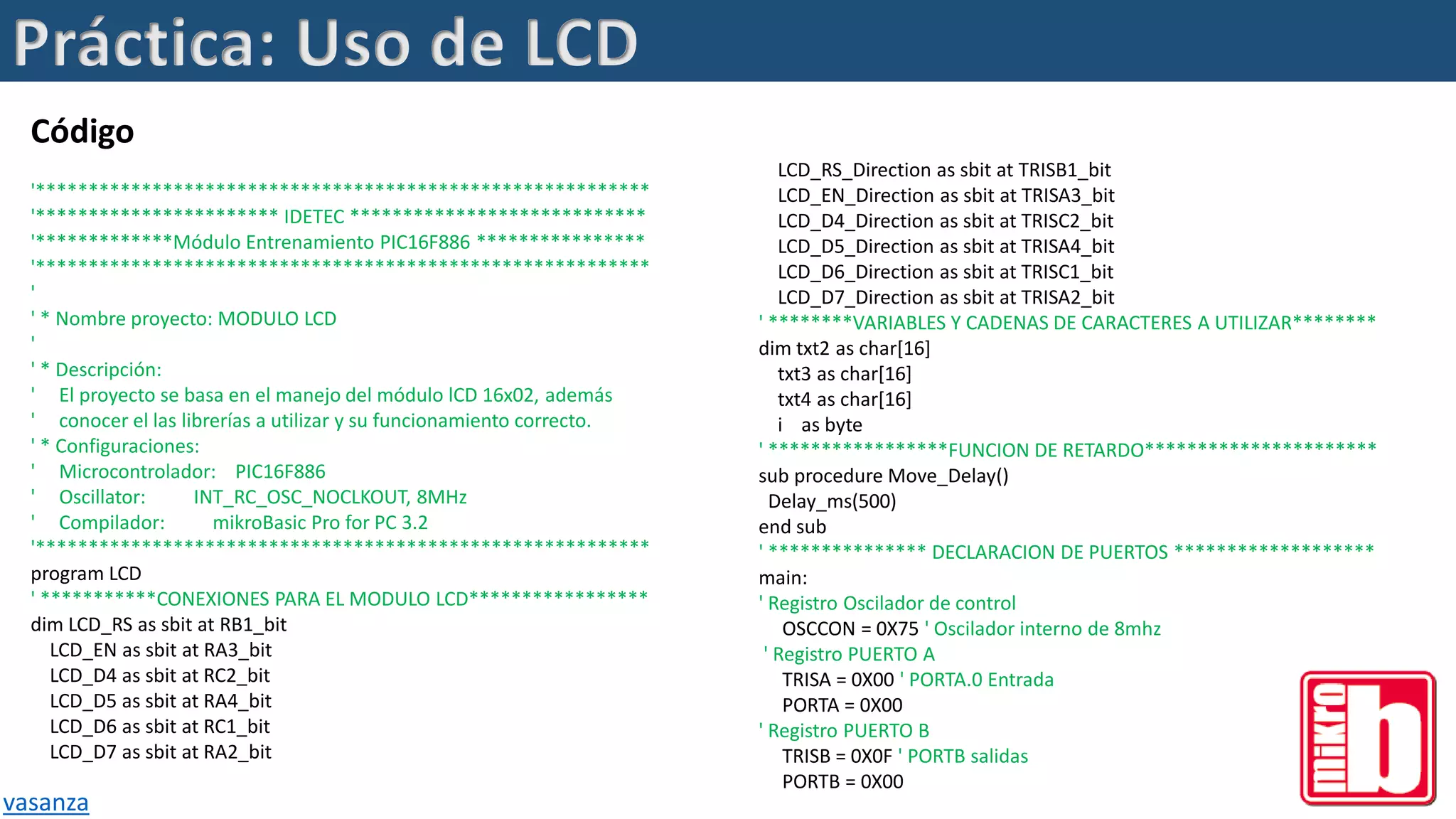 Código
'**********************************************************
'*********************** IDETEC ****************************
'*************Módulo Entrenamiento PIC16F886 ****************
'**********************************************************
'
' * Nombre proyecto: MODULO LCD
'
' * Descripción:
' El proyecto se basa en el manejo del módulo lCD 16x02, además
' conocer el las librerías a utilizar y su funcionamiento correcto.
' * Configuraciones:
' Microcontrolador: PIC16F886
' Oscillator: INT_RC_OSC_NOCLKOUT, 8MHz
' Compilador: mikroBasic Pro for PC 3.2
'**********************************************************
program LCD
' ***********CONEXIONES PARA EL MODULO LCD*****************
dim LCD_RS as sbit at RB1_bit
LCD_EN as sbit at RA3_bit
LCD_D4 as sbit at RC2_bit
LCD_D5 as sbit at RA4_bit
LCD_D6 as sbit at RC1_bit
LCD_D7 as sbit at RA2_bit
vasanza
LCD_RS_Direction as sbit at TRISB1_bit
LCD_EN_Direction as sbit at TRISA3_bit
LCD_D4_Direction as sbit at TRISC2_bit
LCD_D5_Direction as sbit at TRISA4_bit
LCD_D6_Direction as sbit at TRISC1_bit
LCD_D7_Direction as sbit at TRISA2_bit
' ********VARIABLES Y CADENAS DE CARACTERES A UTILIZAR********
dim txt2 as char[16]
txt3 as char[16]
txt4 as char[16]
i as byte
' *****************FUNCION DE RETARDO**********************
sub procedure Move_Delay()
Delay_ms(500)
end sub
' *************** DECLARACION DE PUERTOS *******************
main:
' Registro Oscilador de control
OSCCON = 0X75 ' Oscilador interno de 8mhz
' Registro PUERTO A
TRISA = 0X00 ' PORTA.0 Entrada
PORTA = 0X00
' Registro PUERTO B
TRISB = 0X0F ' PORTB salidas
PORTB = 0X00
Práctica: Uso de LCD
 