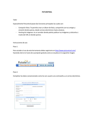 PICTURETRAIL



Taller

Especialmente Picturetrail posee dos funciones principales las cuales son:

    -     Compartir fotos: Te permite crear un álbum de fotos, compartirlo con tus amigos y
          enviarlo donde quieras, desde correos electrónicos hasta celulares.
    -     Hosting de imágenes: es un servidor donde podrás publicar tus imágenes y colocarlas a
          través del URL en donde quieras.



Instrucciones de uso:

Paso 1.

Para acceder al uso de esta herramienta debes registrarte en http://www.picturetrail.com/
haciendo click en el icono de suscripción gratuita como se visualiza en la siguiente imagen.




Paso 2.

Completar los datos convencionales como los son usuario una contraseña y un correo electrónico.
 