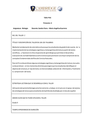 Taller PLA
Trimestre: II
Asignatura: Biología Docente:Sandra Parra – María AngélicaGuerrero
NO.DEL TALLER 2
TÍTULO Y DESCRIPCIÓN DEL TALLER EN 130-150 PALABRAS
Mediante laelaboraciónde este tallerse buscaque losestudiantesde grado9,dencuenta de la
implementaciónde lasestrategiascognitivasymetacognitivasde lecturaapartirde textos
científicos, y favorecerenellos situacionesde aprendizaje que permitanel desarrolloy
evaluaciónde unahabilidadbásicacomolalecturapara promoverunamejorcompresiónde los
conceptosfundamentalesdelÁreade CienciasNaturales.
Para tal finse desarrollaranalgunasestrategiascognitivasymetacognitivasde lectura,lascuales
se desarrollaran entresmomentosdistintosparalograrque losestudiantesidentifiquenel
objetivode lalectura,el tipode texto,laintencionalidad,selecciónde informacióny finalmente
la comprensión del texto.
ESTRATEGIA LECTORA QUE SE DESARROLLA CON EL TALLER
Utilizacióndel portal de Biologíacomoherramienta ytrabajo enel aula con el apoyo de tarjetas
de estrategiasde lecturaparaestudiantesde bachilleratodiseñadaspor el áreade español.
GRADO (S) EN QUE SE PUEDE APLICAREL TALLER
Grado 9
TIEMPO APROXIMADODE DURACIÓN
 