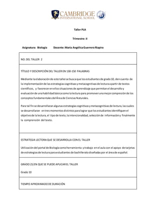 Taller PLA
Trimestre: II
Asignatura: Biología Docente:María AngélicaGuerreroRiapira
NO.DEL TALLER 2
TÍTULO Y DESCRIPCIÓN DEL TALLER EN 130-150 PALABRAS
Mediante laelaboraciónde este tallerse buscaque losestudiantesde grado10, dencuenta de
la implementaciónde lasestrategiascognitivasymetacognitivasde lecturaapartir de textos
científicos, y favorecerenellos situacionesde aprendizaje que permitanel desarrolloy
evaluaciónde unahabilidadbásicacomolalectura para promoverunamejorcompresiónde los
conceptosfundamentalesdelÁreade CienciasNaturales.
Para tal finse desarrollaranalgunasestrategiascognitivasymetacognitivasde lectura,lascuales
se desarrollaran entresmomentosdistintosparalograr que losestudiantesidentifiquenel
objetivode lalectura,el tipode texto,laintencionalidad,selecciónde informacióny finalmente
la comprensión del texto.
ESTRATEGIA LECTORA QUE SE DESARROLLA CON EL TALLER
Utilizacióndel portal de Biologíacomoherramienta ytrabajo enel aula con el apoyo de tarjetas
de estrategiasde lecturaparaestudiantesde bachilleratodiseñadaspor el áreade español.
GRADO (S) EN QUE SE PUEDE APLICAREL TALLER
Grado 10
TIEMPO APROXIMADODE DURACIÓN
 