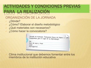 ACTIVIDADES Y CONDICIONES PREVIAS
PARA LA REALIZACIÓN
ORGANIZACIÓN DE LA JORNADA
 ¿Dónde?
 ¿Cómo? Elaborar el diseño metodológico
 ¿Qué materiales son necesarios?
 ¿Cómo hacer la convocatoria?
 Clima institucional que debemos fomentar entre los
miembros de la institución educativa
 