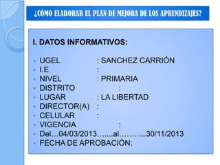 ¿CÓMO ELABORAR EL PLAN DE MEJORA DE LOS APRENDIZAJES?
I. DATOS INFORMATIVOS:
 UGEL : SANCHEZ CARRIÓN
 I.E :
 NIVEL : PRIMARIA
 DISTRITO :
 LUGAR : LA LIBERTAD
 DIRECTOR(A) :
 CELULAR :
 VIGENCIA :
 Del…04/03/2013…....al………..30/11/2013
 FECHA DE APROBACIÓN:
 