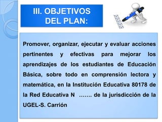 Promover, organizar, ejecutar y evaluar acciones
pertinentes y efectivas para mejorar los
aprendizajes de los estudiantes de Educación
Básica, sobre todo en comprensión lectora y
matemática, en la Institución Educativa 80178 de
la Red Educativa N ……. de la jurisdicción de la
UGEL-S. Carrión
III. OBJETIVOS
DEL PLAN:
 