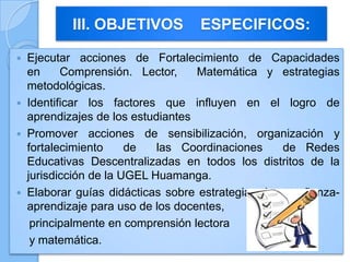  Ejecutar acciones de Fortalecimiento de Capacidades
en Comprensión. Lector, Matemática y estrategias
metodológicas.
 Identificar los factores que influyen en el logro de
aprendizajes de los estudiantes
 Promover acciones de sensibilización, organización y
fortalecimiento de las Coordinaciones de Redes
Educativas Descentralizadas en todos los distritos de la
jurisdicción de la UGEL Huamanga.
 Elaborar guías didácticas sobre estrategias de enseñanza-
aprendizaje para uso de los docentes,
principalmente en comprensión lectora
y matemática.
III. OBJETIVOS ESPECIFICOS:
 