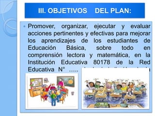  Promover, organizar, ejecutar y evaluar
acciones pertinentes y efectivas para mejorar
los aprendizajes de los estudiantes de
Educación Básica, sobre todo en
comprensión lectora y matemática, en la
Institución Educativa 80178 de la Red
Educativa N° ….. de la jurisdicción de la
UGEL-S. Carrión.
III. OBJETIVOS DEL PLAN:
 