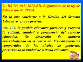 2.- DS N° 011- 2012-ED, Reglamento de la ley de
Educación N° 28004.
En lo que concierne a la Gestión del Sistema
Educativo que se precisa:
Art. 123. la gestión educativa fortalece y asegura
la calidad, equidad y pertinencia del servicio
educativo. Se desarrolla de manera
descentralizada en el marco de las competencias
compartidas de los niveles de gobierno,
preservando la unidad de sistema educativo.
 