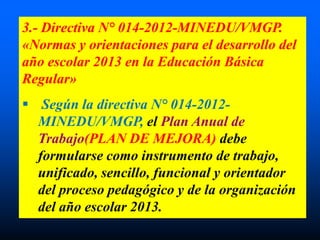 3.- Directiva N° 014-2012-MINEDU/VMGP.
«Normas y orientaciones para el desarrollo del
año escolar 2013 en la Educación Básica
Regular»
 Según la directiva N° 014-2012-
MINEDU/VMGP, el Plan Anual de
Trabajo(PLAN DE MEJORA) debe
formularse como instrumento de trabajo,
unificado, sencillo, funcional y orientador
del proceso pedagógico y de la organización
del año escolar 2013.
 
