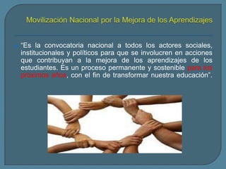 “Es la convocatoria nacional a todos los actores sociales,
institucionales y políticos para que se involucren en acciones
que contribuyan a la mejora de los aprendizajes de los
estudiantes. Es un proceso permanente y sostenible para los
próximos años, con el fin de transformar nuestra educación”.
 