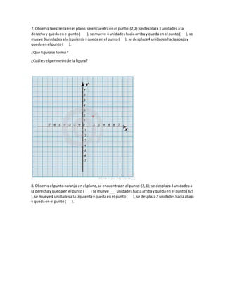 7. Observala estrellaenel plano,se encuentraenel punto:(2,2);se desplaza3 unidadesala
derechay quedaenel punto( ),se mueve 4 unidadeshaciaarribay quedaenel punto( ), se
mueve 3 unidadesalaizquierdayquedaenel punto( ), se desplaza4 unidadeshaciaabajoy
quedaenel punto( ).
¿Que figurase formó?
¿Cuál esel perímetrode la figura?
8. Observael puntonaranja enel plano,se encuentraenel punto:(2,1); se desplaza4 unidadesa
la derechayquedaen el punto ( ) se mueve ___ unidadeshaciaarribayquedaen el punto( 6,5
),se mueve 4 unidadesalaizquierdayquedaen el punto( ), se desplaza2 unidadeshaciaabajo
y quedaenel punto( ).
 