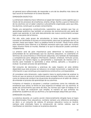 12
en general poco reflexionada, de responder a uno de los desafíos más claros de
tipo social se manifiestan en la tarea docente.
DIMENSIÓN DIDÁCTICA
La dimensión didáctica hace referencia al papel del maestro como agente que, a
través de los procesos de enseñanza, orienta, dirige, facilita y guía la interacción
de los alumnos con el saber colectivo culturalmente organizado, para que ellos,
los alumnos, construyan su propio conocimiento.
Desde una perspectiva constructivista, suponemos que siempre que hay un
aprendizaje auténtico hay también un proceso de reconstrucción por parte del
sujeto que aprende, el cual está descubriendo ese nuevo conocimiento aunque
éste ya sea parte de la historia.
Por ello, ante cada grupo de estudiantes, la tarea específica del maestro
consiste en facilitarles el acceso al conocimiento, para que se apropien de él y lo
recreen, hasta que logren "decir su palabra frente al mundo". Paulo Freire utiliza
esta expresión para referirse a la libertad necesaria para que cada ser humano
logre situarse frente al mundo, libertad a la que la educación puede contribuir
notablemente.
Lo anterior será de gran importancia para determinar la naturaleza y la
profundidad de los aprendizajes que los alumnos adquieran, no solamente en
términos de conocimientos e información adquirida, sino también de habilidades
y competencias para: allegarse información, analizar, sintetizar, formular juicios,
estructurar de manera lógica su pensamiento y expresado de manera oral o
escrita; para trasladar lo aprendido a otras esferas, aplicarlo, y recuperar y
evaluar. Su propio proceso de aprendizaje.
Del conjunto de decisiones y prácticas de cada maestro en este ámbito
dependerá que este proceso se reduzca a la simple transmisión y repetición de
información o que constituya una experiencia constructiva y enriquecedora.
Al considerar esta dimensión, cada maestro tiene la oportunidad de analizar la
forma en que se acerca al conocimiento para recreado frente a sus alumnos, así
como la manera de conducir las situaciones de enseñanza en el salón de clases y
de entender el proceso de aprendizaje de sus alumnos.
Invitamos al maestro a recuperar y analizar cuestiones como los métodos de
enseñanza que utiliza, la forma en que organiza el trabajo con sus alumnos, el
grado de conocimiento que tiene de ellos, las normas que rigen el trabajo en el
aula, los tipos de evaluación que emplea, la manera en que enfrenta los
problemas académicos de sus alumnos y los aprendizajes adquiridos por ellos.
DIMENSIÓN VALORAL
La práctica docente, en cuanto acción intencionalmente dirigida hacia el logro
de determinados fines educativos, contiene siempre una referencia axiológica,
es decir, a un conjunto de valores. El proceso educativo nunca es neutral,
siempre está orientado hacia la consecución de ciertos valores, que se
manifiestan en distintos niveles en la práctica docente.
 