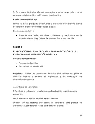17
5. De manera individual elabora un escrito argumentativo sobre como
recuperas el diagnóstico en tú planeación didáctica
Productos de aprendizaje.
Revisa tu plan y programa de estudios y realiza un escrito breve acerca
de lo que se dice sobre el diagnóstico escolar.
Escrito argumentativo
 Presenta una redacción clara, coherente y explicativa de la
importancia del diagnóstico. Extensión mínima una cuartilla.
SESIÓN 3
ELABORACIÓN DEL PLAN DE CLASE Y FUNDAMENTACIÓN DE LAS
ESTRATEGIAS DE INTERVENCIÓN DIDÁCTICA.
Secuencia de contenidos
 Planeación didáctica
 Estrategias de intervención
Propósito: Diseñar una planeación didáctica que permita recuperar el
contexto interno y externo, el diagnóstico y las estrategias de
intervención didáctica.
Actividades de aprendizaje
1. En plenaria reflexionen en relación con las dos interrogantes que se
proponen.
¿Qué elementos tomas en cuenta para planear?
¿Cuáles son los factores que debes de considerar para planear de
acuerdo a las condiciones reales del trabajo en el aula?
 