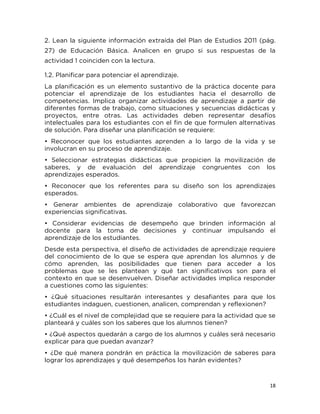 18
2. Lean la siguiente información extraída del Plan de Estudios 2011 (pág.
27) de Educación Básica. Analicen en grupo si sus respuestas de la
actividad 1 coinciden con la lectura.
1.2. Planificar para potenciar el aprendizaje.
La planificación es un elemento sustantivo de la práctica docente para
potenciar el aprendizaje de los estudiantes hacia el desarrollo de
competencias. Implica organizar actividades de aprendizaje a partir de
diferentes formas de trabajo, como situaciones y secuencias didácticas y
proyectos, entre otras. Las actividades deben representar desafíos
intelectuales para los estudiantes con el fin de que formulen alternativas
de solución. Para diseñar una planificación se requiere:
• Reconocer que los estudiantes aprenden a lo largo de la vida y se
involucran en su proceso de aprendizaje.
• Seleccionar estrategias didácticas que propicien la movilización de
saberes, y de evaluación del aprendizaje congruentes con los
aprendizajes esperados.
• Reconocer que los referentes para su diseño son los aprendizajes
esperados.
• Generar ambientes de aprendizaje colaborativo que favorezcan
experiencias significativas.
• Considerar evidencias de desempeño que brinden información al
docente para la toma de decisiones y continuar impulsando el
aprendizaje de los estudiantes.
Desde esta perspectiva, el diseño de actividades de aprendizaje requiere
del conocimiento de lo que se espera que aprendan los alumnos y de
cómo aprenden, las posibilidades que tienen para acceder a los
problemas que se les plantean y qué tan significativos son para el
contexto en que se desenvuelven. Diseñar actividades implica responder
a cuestiones como las siguientes:
• ¿Qué situaciones resultarán interesantes y desafiantes para que los
estudiantes indaguen, cuestionen, analicen, comprendan y reflexionen?
• ¿Cuál es el nivel de complejidad que se requiere para la actividad que se
planteará y cuáles son los saberes que los alumnos tienen?
• ¿Qué aspectos quedarán a cargo de los alumnos y cuáles será necesario
explicar para que puedan avanzar?
• ¿De qué manera pondrán en práctica la movilización de saberes para
lograr los aprendizajes y qué desempeños los harán evidentes?
 