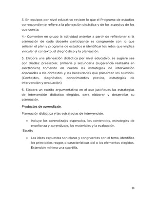 19
3. En equipos por nivel educativo revisen lo que el Programa de estudios
correspondiente refiere a la planeación didáctica y de los aspectos de los
que consta.
4.- Comenten en grupo la actividad anterior a partir de reflexionar si la
planeación de cada docente participante es congruente con lo que
señalan el plan y programa de estudios e identificar los retos que implica
vincular el contexto, el diagnóstico y la planeación.
5. Elabora una planeación didáctica por nivel educativo, se sugiere sea
por triadas: preescolar, primaria y secundaria (sugerencia realizarla en
electrónico) tomando en cuenta las estrategias de intervención
adecuadas a los contextos y las necesidades que presentan los alumnos.
(Contextos, diagnóstico, conocimientos previos, estrategias de
intervención y evaluación)
6. Elabora un escrito argumentativo en el que justifiques las estrategias
de intervención didáctica elegidas, para elaborar y desarrollar su
planeación.
Productos de aprendizaje.
Planeación didáctica y las estrategias de intervención.
 Incluye los aprendizajes esperados, los contenidos, estrategias de
enseñanza y aprendizaje, los materiales y la evaluación.
Escrito
 Las ideas expuestas son claras y congruentes con el tema, identifica
los principales rasgos o características del o los elementos elegidos.
Extensión mínima una cuartilla.
 