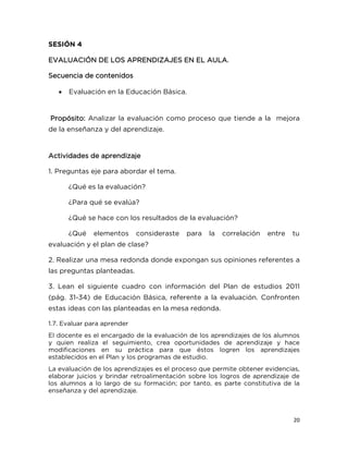 20
SESIÓN 4
EVALUACIÓN DE LOS APRENDIZAJES EN EL AULA.
Secuencia de contenidos
 Evaluación en la Educación Básica.
Propósito: Analizar la evaluación como proceso que tiende a la mejora
de la enseñanza y del aprendizaje.
Actividades de aprendizaje
1. Preguntas eje para abordar el tema.
¿Qué es la evaluación?
¿Para qué se evalúa?
¿Qué se hace con los resultados de la evaluación?
¿Qué elementos consideraste para la correlación entre tu
evaluación y el plan de clase?
2. Realizar una mesa redonda donde expongan sus opiniones referentes a
las preguntas planteadas.
3. Lean el siguiente cuadro con información del Plan de estudios 2011
(pág. 31-34) de Educación Básica, referente a la evaluación. Confronten
estas ideas con las planteadas en la mesa redonda.
1.7. Evaluar para aprender
El docente es el encargado de la evaluación de los aprendizajes de los alumnos
y quien realiza el seguimiento, crea oportunidades de aprendizaje y hace
modificaciones en su práctica para que éstos logren los aprendizajes
establecidos en el Plan y los programas de estudio.
La evaluación de los aprendizajes es el proceso que permite obtener evidencias,
elaborar juicios y brindar retroalimentación sobre los logros de aprendizaje de
los alumnos a lo largo de su formación; por tanto, es parte constitutiva de la
enseñanza y del aprendizaje.
 
