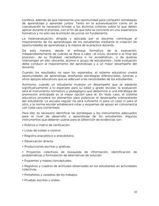 22
conlleva, además de que representa una oportunidad para compartir estrategias
de aprendizaje y aprender juntos. Tanto en la autoevaluación como en la
coevaluación es necesario brindar a los alumnos criterios sobre lo que deben
aplicar durante el proceso, con el fin de que éste se convierta en una experiencia
formativa y no sólo sea la emisión de juicios sin fundamento.
La heteroevaluación, dirigida y aplicada por el docente, contribuye al
mejoramiento de los aprendizajes de los estudiantes mediante la creación de
oportunidades de aprendizaje y la mejora de la práctica docente.
De esta manera, desde el enfoque formativo de la evaluación,
independientemente de cuándo se lleve a cabo –al inicio, durante o al final del
proceso–, de su finalidad –acreditativa o no acreditativa–, o de quiénes
intervengan en ella –docente, alumno o grupo de estudiantes–, toda evaluación
debe conducir al mejoramiento del aprendizaje y a un mejor desempeño del
docente.
Cuando los resultados no sean los esperados, el sistema educativo creará
oportunidades de aprendizaje diseñando estrategias diferenciadas, tutorías u
otros apoyos educativos que se adecuen a las necesidades de los estudiantes.
Asimismo, cuando un estudiante muestre un desempeño que se adelante
significativamente a lo esperado para su edad y grado escolar, la evaluación
será el instrumento normativo y pedagógico que determine si una estrategia de
promoción anticipada es la mejor opción para él. En todo caso, el sistema
educativo proveerá los elementos para potenciar el desempeño sobresaliente
del estudiante. La escuela regular no será suficiente ni para un caso ni para el
otro, y la norma escolar establecerá rutas y esquemas de apoyo en consonancia
con cada caso comentado.
Para ello, es necesario identificar las estrategias y los instrumentos adecuados
para el nivel de desarrollo y aprendizaje de los estudiantes. Algunos
instrumentos que deberán usarse para la obtención de evidencias son:
• Rúbrica o matriz de verificación.
• Listas de cotejo o control.
• Registro anecdótico o anecdotario.
• Observación directa.
• Producciones escritas y gráficas.
• Proyectos colectivos de búsqueda de información, identificación de
problemáticas y formulación de alternativas de solución.
• Esquemas y mapas conceptuales.
• Registros y cuadros de actitudes observadas en los estudiantes en actividades
colectivas.
• Portafolios y carpetas de los trabajos.
• Pruebas escritas u orales.
 