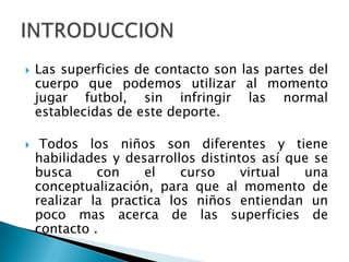    Las superficies de contacto son las partes del
    cuerpo que podemos utilizar al momento
    jugar futbol, sin infringir las normal
    establecidas de este deporte.

    Todos los niños son diferentes y tiene
    habilidades y desarrollos distintos así que se
    busca     con    el    curso     virtual  una
    conceptualización, para que al momento de
    realizar la practica los niños entiendan un
    poco mas acerca de las superficies de
    contacto .
 