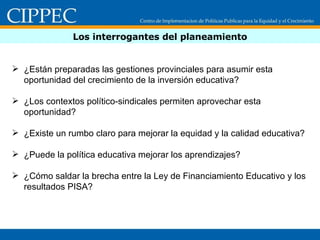 Los interrogantes del planeamiento ¿Están preparadas las gestiones provinciales para asumir esta oportunidad del crecimiento de la inversión educativa? ¿Los contextos político-sindicales permiten aprovechar esta oportunidad? ¿Existe un rumbo claro para mejorar la equidad y la calidad educativa? ¿Puede la política educativa mejorar los aprendizajes? ¿Cómo saldar la brecha entre la Ley de Financiamiento Educativo y los resultados PISA? 
