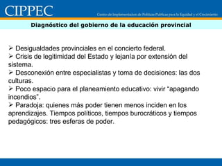 Diagnóstico del gobierno de la educación provincial Desigualdades provinciales en el concierto federal. Crisis de legitimidad del Estado y lejanía por extensión del sistema.  Desconexión entre especialistas y toma de decisiones: las dos culturas. Poco espacio para el planeamiento educativo: vivir “apagando incendios”.   Paradoja: quienes más poder tienen menos inciden en los aprendizajes. Tiempos políticos, tiempos burocráticos y tiempos pedagógicos: tres esferas de poder. 