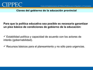 Claves del gobierno de la educación provincial Para que la política educativa sea posible es necesario garantizar un piso básico de condiciones de gobierno de la educación: Estabilidad política y capacidad de acuerdo con los actores de interés (gobernabilidad). Recursos básicos para el planeamiento y no sólo para urgencias. 