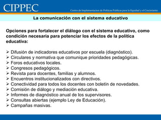 La comunicación con el sistema educativo Opciones para fortalecer el diálogo con el sistema educativo, como condición necesaria para potenciar los efectos de la política educativa: Difusión de indicadores educativos por escuela (diagnóstico). Circulares y normativa que comunique prioridades pedagógicas. Foros educativos locales. Congresos pedagógicos. Revista para docentes, familias y alumnos. Encuentros institucionalizados con directivos. Conectividad para todos los docentes con boletín de novedades. Comisión de diálogo y mediación educativa. Informes de diagnóstico anual de los supervisores. Consultas abiertas (ejemplo Ley de Educación). Campañas masivas.  