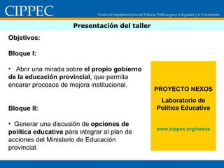 Presentación del taller Objetivos:  Bloque I: Abrir una mirada sobre  el propio gobierno de la educación provincial , que permita encarar procesos de mejora institucional. Bloque II:  Generar una discusión de  opciones de política educativa  para integrar al plan de acciones del Ministerio de Educación provincial. PROYECTO NEXOS Laboratorio de Política Educativa www.cippec.org /nexos 