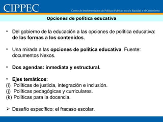 Opciones de política educativa Del gobierno de la educación a las opciones de política educativa:  de las formas a los contenidos .  Una mirada a las  opciones de política educativa . Fuente: documentos Nexos. Dos agendas: inmediata y estructural. Ejes temáticos :  Políticas de justicia, integración e inclusión. Políticas pedagógicas y curriculares. Políticas para la docencia. Desafío específico: el fracaso escolar.  