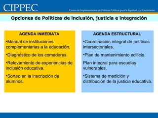 Opciones de Políticas de inclusión, justicia e integración AGENDA INMEDIATA  Manual de instituciones complementarias a la educación. Diagnóstico de los comedores. Relevamiento de experiencias de inclusión educativa. Sorteo en la inscripción de alumnos. AGENDA ESTRUCTURAL  Coordinación integral de políticas intersectoriales. Plan de mantenimiento edilicio. Plan integral para escuelas vulnerables. Sistema de medición y distribución de la justicia educativa. 