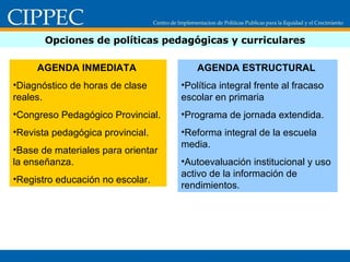 Opciones de políticas pedagógicas y curriculares AGENDA INMEDIATA  Diagnóstico de horas de clase reales. Congreso Pedagógico Provincial. Revista pedagógica provincial. Base de materiales para orientar la enseñanza. Registro educación no escolar. AGENDA ESTRUCTURAL  Política integral frente al fracaso escolar en primaria Programa de jornada extendida. Reforma integral de la escuela media. Autoevaluación institucional y uso activo de la información de rendimientos. 