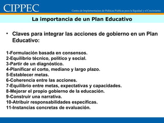 La importancia de un Plan Educativo Claves para integrar las acciones de gobierno en un Plan Educativo: 1-Formulación basada en consensos. 2-Equilibrio técnico, político y social. 3-Partir de un diagnóstico. 4-Planificar el corto, mediano y largo plazo. 5-Establecer metas. 6-Coherencia entre las acciones. 7-Equilibrio entre metas, expectativas y capacidades. 8-Mejorar el propio gobierno de la educación. 9-Construir una narrativa. 10-Atribuir responsabilidades específicas. 11-Instancias concretas de evaluación. 