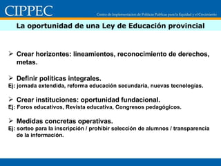 La oportunidad de una Ley de Educación provincial Crear horizontes: lineamientos, reconocimiento de derechos, metas. Definir políticas integrales. Ej: jornada extendida, reforma educación secundaria, nuevas tecnologías. Crear instituciones: oportunidad fundacional. Ej: Foros educativos, Revista educativa, Congresos pedagógicos. Medidas concretas operativas. Ej: sorteo para la inscripción / prohibir selección de alumnos / transparencia de la información. 