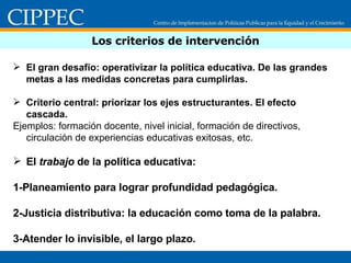 Los criterios de intervención El gran desafío: operativizar la política educativa. De las grandes metas a las medidas concretas para cumplirlas. Criterio central: priorizar los ejes estructurantes. El efecto cascada.  Ejemplos: formación docente, nivel inicial, formación de directivos, circulación de experiencias educativas exitosas, etc. El  trabajo  de la política educativa: 1-Planeamiento para lograr profundidad pedagógica. 2-Justicia distributiva: la educación como toma de la palabra. 3-Atender lo invisible, el largo plazo.  
