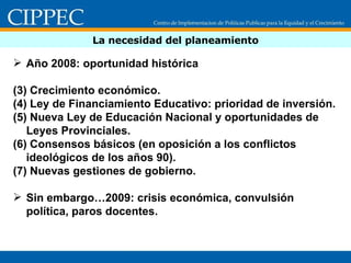 La necesidad del planeamiento Año 2008: oportunidad histórica Crecimiento económico. Ley de Financiamiento Educativo: prioridad de inversión. Nueva Ley de Educación Nacional y oportunidades de Leyes Provinciales. Consensos básicos (en oposición a los conflictos ideológicos de los años 90). Nuevas gestiones de gobierno. Sin embargo…2009: crisis económica, convulsión política, paros docentes.  