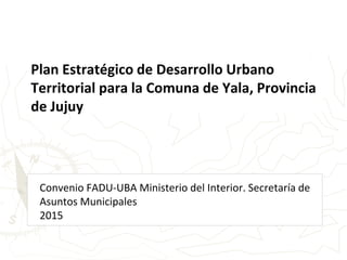 Convenio FADU-UBA Ministerio del Interior. Secretaría de
Asuntos Municipales
2015
Plan Estratégico de Desarrollo Urbano
Territorial para la Comuna de Yala, Provincia
de Jujuy
 