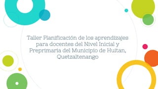 Taller Planificación de los aprendizajes
para docentes del Nivel Inicial y
Preprimaria del Municipio de Huitan,
Quetzaltenango
 
